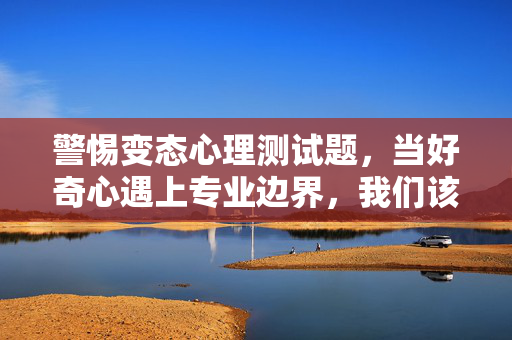 警惕变态心理测试题，当好奇心遇上专业边界，我们该如何理性看待？警惕变态心理测试题，好奇心触碰专业边界，理性看待