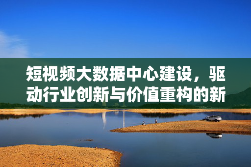 短视频大数据中心建设，驱动行业创新与价值重构的新基建，短视频大数据中心建设，新基建驱动行业创新与价值重构