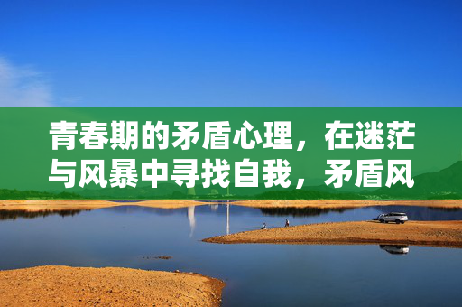 青春期的矛盾心理，在迷茫与风暴中寻找自我，矛盾风暴，青春期的自我突围