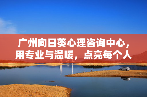 广州向日葵心理咨询中心，用专业与温暖，点亮每个人的心灵之光，广州向日葵心理咨询中心，专业温暖，点亮心灵之光