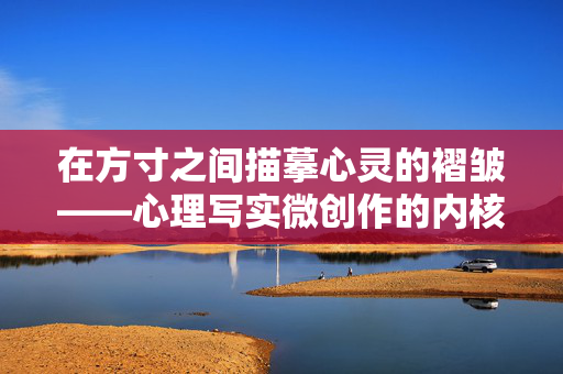 在方寸之间描摹心灵的褶皱——心理写实微创作的内核与践行，心理写实微创作，方寸之间的心灵褶皱