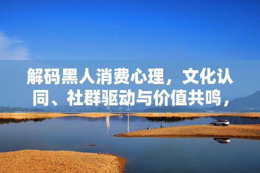 解码黑人消费心理，文化认同、社群驱动与价值共鸣，解码黑人消费心理，文化认同、社群驱动与价值共鸣