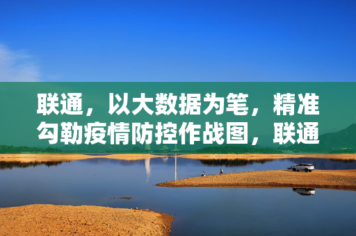 联通，以大数据为笔，精准勾勒疫情防控作战图，联通大数据绘就疫情防控精准作战图
