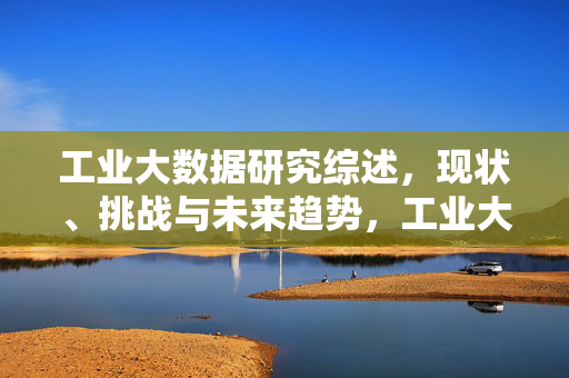 工业大数据研究综述，现状、挑战与未来趋势，工业大数据研究综述，现状、挑战与未来趋势