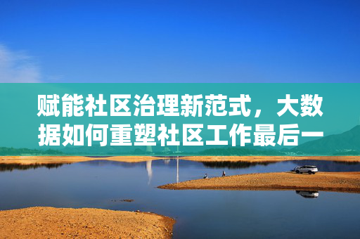 赋能社区治理新范式，大数据如何重塑社区工作最后一公里，大数据重塑社区治理最后一公里新范式