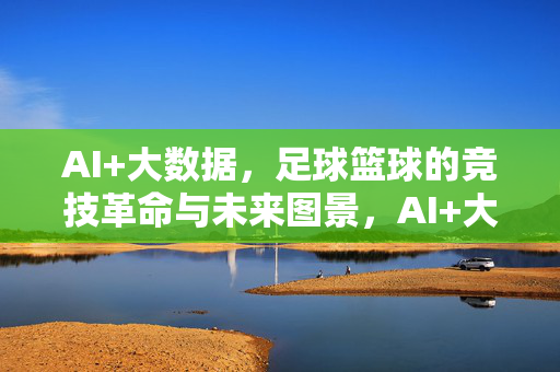 AI+大数据，足球篮球的竞技革命与未来图景，AI+大数据，足球篮球竞技革命与未来图景