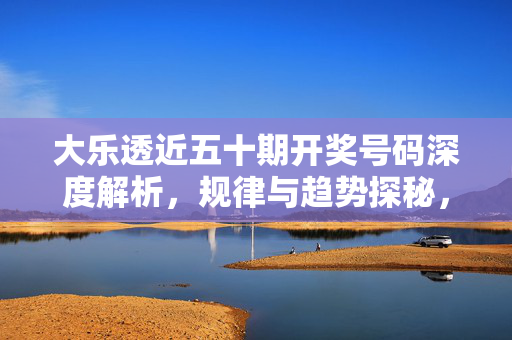 大乐透近五十期开奖号码深度解析，规律与趋势探秘，大乐透近五十期开奖号码规律与趋势深度解析
