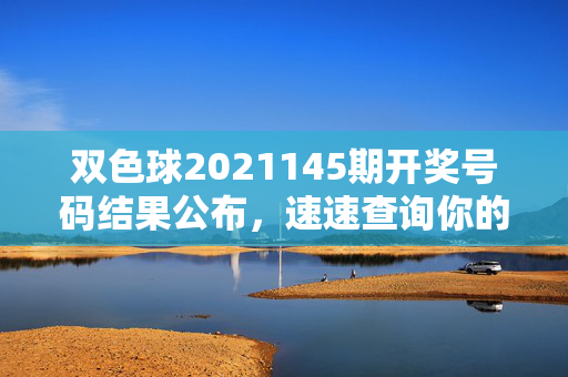 双色球2021145期开奖号码结果公布，速速查询你的中奖号码！