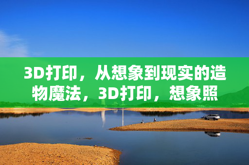 3D打印，从想象到现实的造物魔法，3D打印，想象照进现实的造物魔法