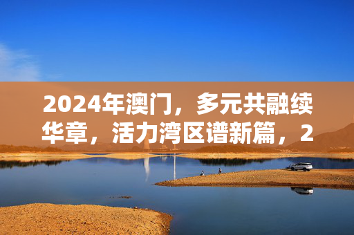 2024年澳门，多元共融续华章，活力湾区谱新篇，2024澳门，多元共融续华章，活力湾区谱新篇