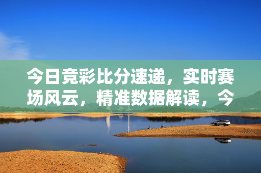 今日竞彩比分速递，实时赛场风云，精准数据解读，今日竞彩比分速递，实时赛场风云与精准数据解读