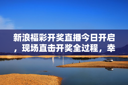新浪福彩开奖直播今日开启，现场直击开奖全过程，幸运时刻准时相约，新浪福彩开奖直播今日开启 现场直击幸运时刻