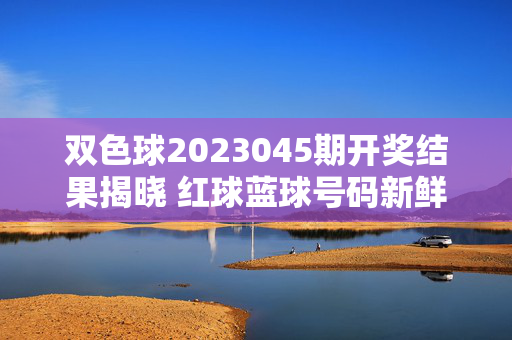 双色球2023045期开奖结果揭晓 红球蓝球号码新鲜出炉，双色球2023045期开奖结果揭晓 红球蓝球号码新鲜出炉