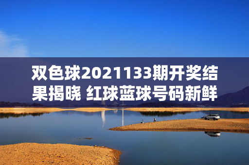 双色球2021133期开奖结果揭晓 红球蓝球号码新鲜出炉，双色球2021133期开奖结果揭晓