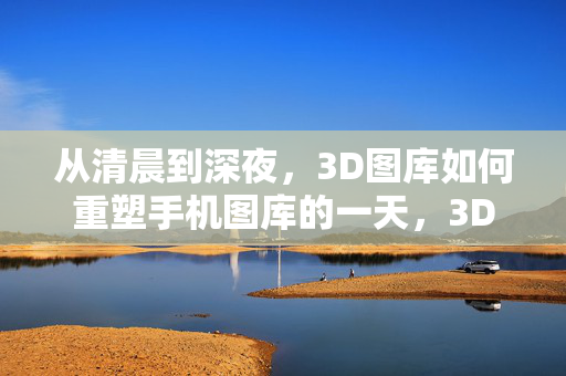 从清晨到深夜,3D图库如何重塑手机图库的一天,3D图库重塑手机图库的一天