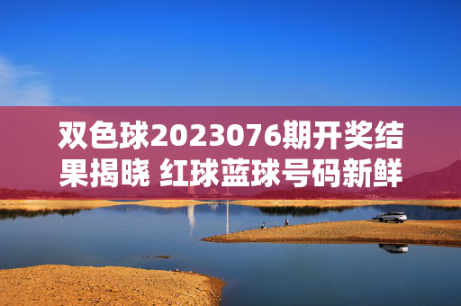双色球2023076期开奖结果揭晓 红球蓝球号码新鲜出炉，双色球2023076期开奖结果揭晓 红球蓝球号码新鲜出炉