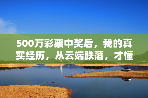500万彩票中奖后，我的真实经历，从云端跌落，才懂人间烟火最暖，500万彩票中奖后，从云端跌落，人间烟火最暖
