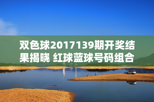 双色球2017139期开奖结果揭晓 红球蓝球号码组合及奖池动态，双色球2017139期开奖结果，红蓝球号码组合及奖池动态