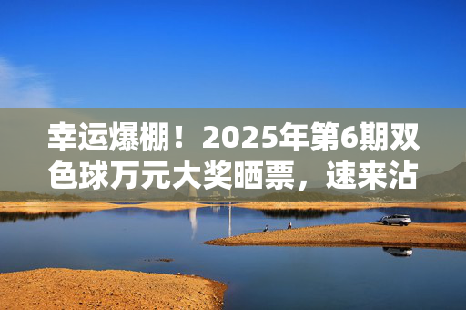 幸运爆棚！2025年第6期双色球万元大奖晒票，速来沾喜气！幸运爆棚！2025年第6期双色球万元大奖晒票速来沾喜气