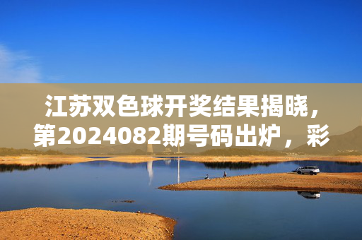 江苏双色球开奖结果揭晓，第2024082期号码出炉，彩友速看，江苏双色球第2024082期开奖结果出炉 彩友速看