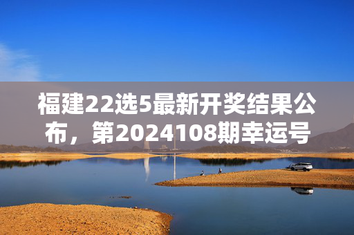 福建22选5最新开奖结果公布，第2024108期幸运号码揭晓，福建22选5第2024108期开奖结果揭晓