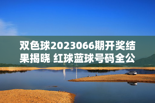 双色球2023066期开奖结果揭晓 红球蓝球号码全公布,双色球2023066期开奖结果揭晓 红球蓝球号码全公布