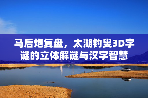 马后炮复盘,太湖钓叟3D字谜的立体解谜与汉字智慧