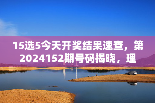 15选5今天开奖结果速查，第2024152期号码揭晓，理性购彩乐在其中，15选5第2024152期开奖结果速查
