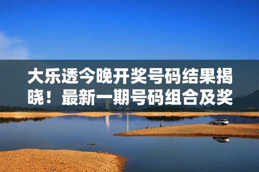 大乐透今晚开奖号码结果揭晓！最新一期号码组合及奖池动态，大乐透今晚开奖结果揭晓，最新一期号码组合及奖池动态