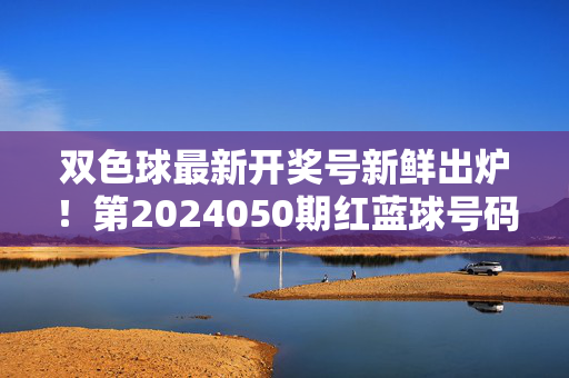 双色球最新开奖号新鲜出炉！第2024050期红蓝球号码及中奖情况速览