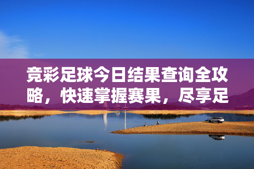 竞彩足球今日结果查询全攻略,快速掌握赛果,尽享足球乐趣,竞彩足球今日结果快速查询攻略