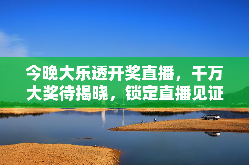 今晚大乐透开奖直播，千万大奖待揭晓，锁定直播见证幸运降临！