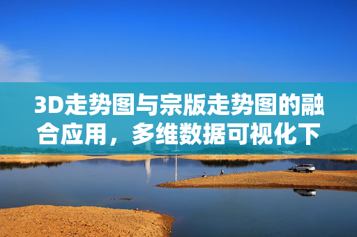 3D走势图与宗版走势图的融合应用，多维数据可视化下的趋势洞察，3D与宗版走势图融合应用，多维数据可视化趋势洞察
