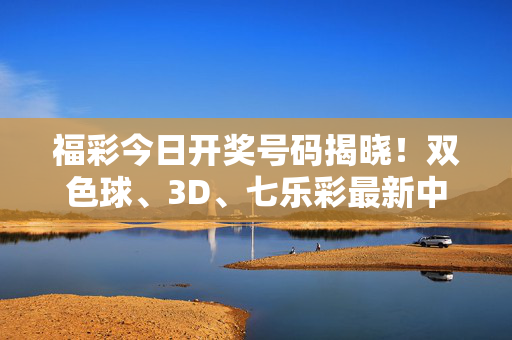 福彩今日开奖号码揭晓!双色球、3D、七乐彩最新中奖号码速看,福彩今日开奖,双色球、3D、七乐彩最新号码速看