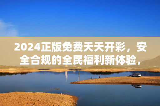 2024正版免费天天开彩，安全合规的全民福利新体验，2024正版免费天天开彩，安全合规全民福利新体验