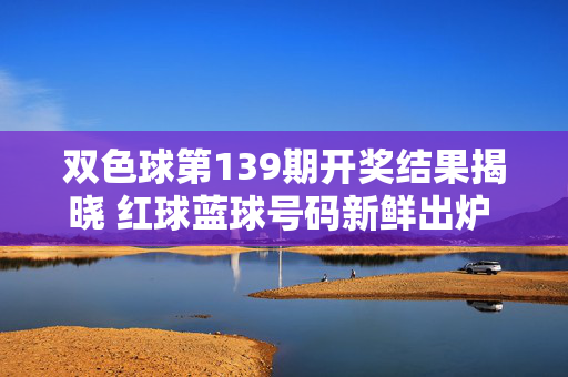 双色球第139期开奖结果揭晓 红球蓝球号码新鲜出炉 一等奖花落谁家？双色球第139期开奖，红球蓝球号码新鲜出炉 一等奖花落谁家