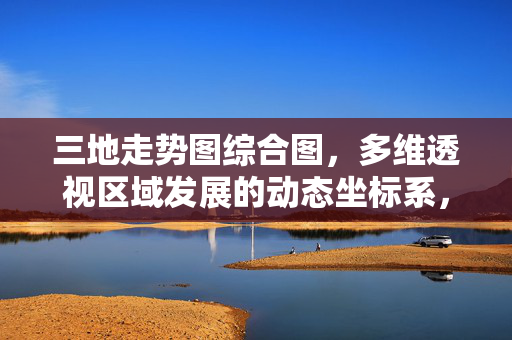 三地走势图综合图，多维透视区域发展的动态坐标系，三地发展动态坐标系，多维透视区域走势