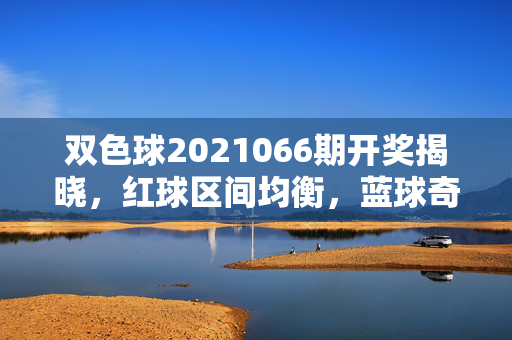 双色球2021066期开奖揭晓，红球区间均衡，蓝球奇号领航，双色球2021066期开奖，红球区间均衡 蓝球奇号领航