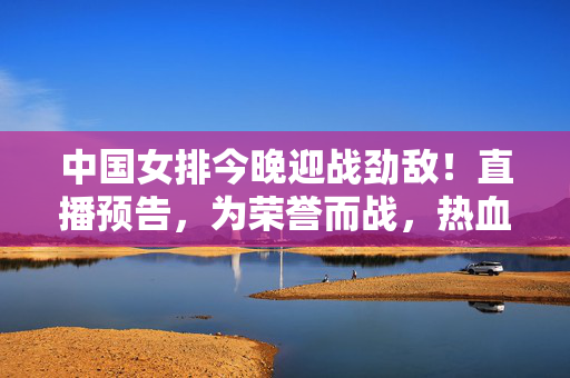 中国女排今晚迎战劲敌！直播预告，为荣誉而战，热血集结不容错过！中国女排今晚为荣誉迎战劲敌！热血集结直播不容错过