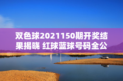 双色球2021150期开奖结果揭晓 红球蓝球号码全公布，双色球2021150期开奖结果揭晓 红球蓝球号码全公布