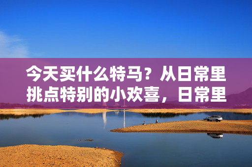 今天买什么特马？从日常里挑点特别的小欢喜，日常里的特别小欢喜
