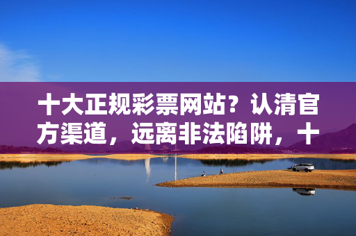 十大正规彩票网站？认清官方渠道，远离非法陷阱，十大正规彩票网站，认清官方渠道，远离非法陷阱