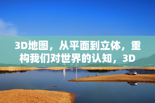 3D地图，从平面到立体，重构我们对世界的认知，3D地图，从平面到立体，重构世界认知