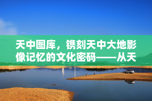 天中图库，镌刻天中大地影像记忆的文化密码——从天中图到天中图库087的传承与新生，天中图库，镌刻大地影像记忆的文化密码与传承新生