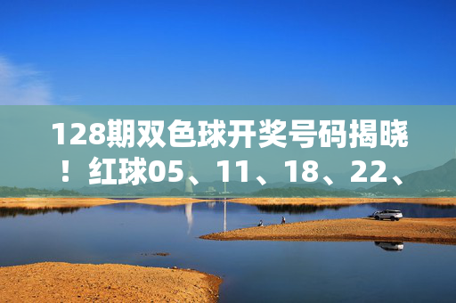 128期双色球开奖号码揭晓！红球05、11、18、22、29、33 蓝球07 一等奖8注千万落五地，128期双色球开奖，红球05、11、18、22、29、33 蓝球07 一等奖8注千万落五地