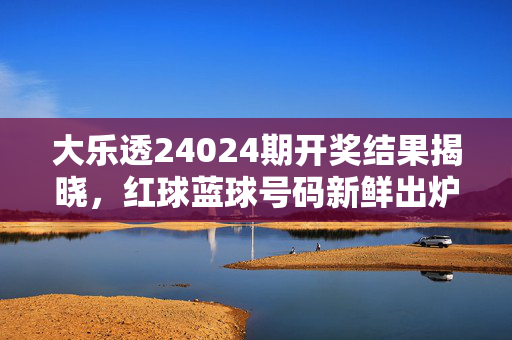 大乐透24024期开奖结果揭晓，红球蓝球号码新鲜出炉，奖池滚存至X亿元，大乐透24024期开奖结果，红球蓝球号码新鲜出炉，奖池滚存至X亿元