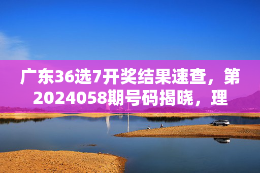 广东36选7开奖结果速查，第2024058期号码揭晓，理性购彩公益同行，广东36选7开奖结果速查，第2024058期号码揭晓 理性购彩公益同行