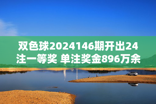 双色球2024146期开出24注一等奖 单注奖金896万余元 奖池保持12.58亿元，双色球2024146期开出24注一等奖 单注奖金896万奖池12.58亿