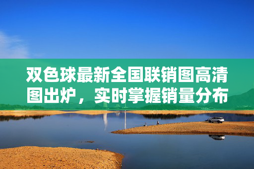 双色球最新全国联销图高清图出炉，实时掌握销量分布与热号走势，双色球最新全国联销图高清图，实时掌握销量分布与热号走势