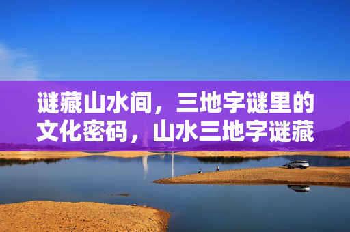谜藏山水间，三地字谜里的文化密码，山水三地字谜藏文化密码
